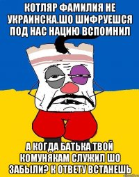 Котляр фамилия не украинска.шо шифруешся под нас нацию вспомнил А когда батька твой комунякам служил шо забыли? К ответу встанешь