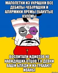 Малолетки из украшки все дебилы-чебурашки и алярмики ярёмы ебанутые кулёмы Воспитали идиотов не навидящих отцов т.к девки ваши бляди и их трахают иваны