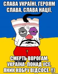 СЛАВА УКРАЇНІ, ГЕРОЯМ СЛАВА, СЛАВА НАЦІЇ, СМЕРТЬ ВОРОГАМ, УКРАЇНА- ПОНАД УСЕ, ЯНИК КОБРУ ВІДСОСЕ. !!)