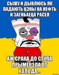 сыжу и дывлюсь як падають цэны на нефть и загибаеца Расея аж срака до ступа прымёрзла от холода...