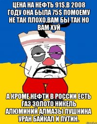 Цена на нефть 91$.в 2008 году она была 75$ помоему не так плохо.вам бы так но вам хуй А кроме нефти в россии есть газ золото никель алюминий алмазы пушнина уран байкал и путин.