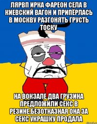 Лярвп ирка фареон села в киевский вагон и припёрлась в москву разгонять грусть тоску На вокзале два грузина предложили секс в резине.безотказная она за секс украшку продала