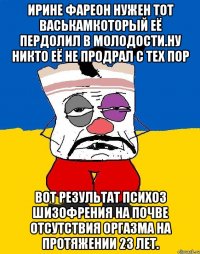 Ирине фареон нужен тот васькамкоторый её пердолил в молодости.ну никто её не продрал с тех пор Вот результат психоз шизофрения на почве отсутствия оргазма на протяжении 23 лет.