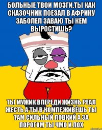 Больные твои мозги.ты как сказочник поезал в африку заболел заваю ты кем выростишь? Ты мужик впереди жизнь реал жесть а ты в компе живёшь ты там сильный ловкий а за порогом ты чмо и лох