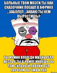 Больные твои мозги.ты как сказочник поехал в африку ...заболел ...хаваю ты кем выростишь? Ты мужик впереди жизнь реал жесть а ты в компе живёшь ты там сильный ловкий а за порогом ты чмо и лох