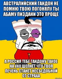 Австралийский гандон не помню твою погонялу ты абаму пиздани это проще А россия тебе гандону такое на ухо шепнёт что твоя печень станет несъедобной от страха