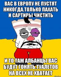 Вас в европу не пустят никогда.только пахать и сартиры чистить И то там албанцы вас будут гонять.туалетов на всех не хватает