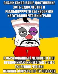 Скажи хохол ваше достяжение хоть одно.честно и реально???что вы изобрели изготовили что выиграли Я образованный человек и я не припоминаю ничего.так с чего ты решил что вы великие.фюреры по TV сказали