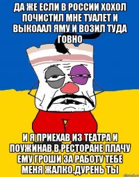 Да же если в россии хохол почистил мне туалет и выкоаал яму и возил туда говно И я приехав из театра и поужинав в ресторане плачу ему гроши за работу тебе меня жалко.дурень ты