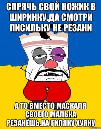 Спрячь свой ножик в ширинку.да смотри писильку не резани А то вместо маскаля своего малька резанёшь.на гиляку хуяку