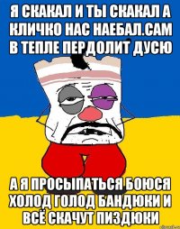 Я скакал и ты скакал а кличко нас наебал.сам в тепле пердолит дусю А я просыпаться боюся холод голод бандюки и всё скачут пиздюки