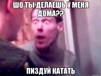 шо ты делаешь у меня дома?? пиздуй катать