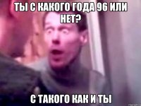 Ты с какого года 96 или нет? С ТАКОГО КАК И ТЫ