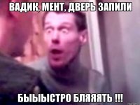 Вадик, мент, дверь запили быыыстро бляяять !!!