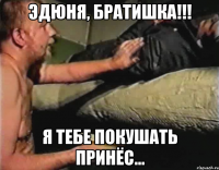 Эдюня, братишка!!! Я тебе покушать принёс...