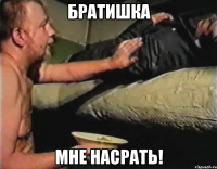 братишка мне насрать!