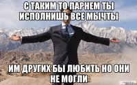 С ТАКИМ ТО ПАРНЕМ ТЫ ИСПОЛНИШЬ ВСЕ МЫЧТЫ ИМ ДРУГИХ БЫ ЛЮБИТЬ НО ОНИ НЕ МОГЛИ