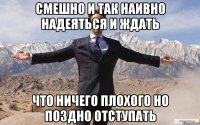 СМЕШНО И ТАК НАИВНО НАДЕЯТЬСЯ И ЖДАТЬ ЧТО НИЧЕГО ПЛОХОГО НО ПОЗДНО ОТСТУПАТЬ