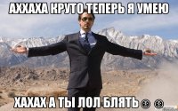 аххаха круто теперь я умею хахах а ты лол блять☺☺