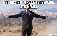 Вычислил откуда ты берешь эти мемы 