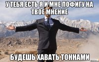 У тебя есть я и мне пофигу на твое мнение будешь хавать тоннами