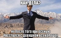 Как дела? Ну после того как осенью расстался с девушкой все хорошо!