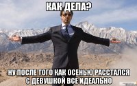 Как дела? Ну после того как осенью расстался с девушкой все идеально