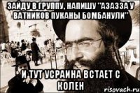 Зайду в группу, напишу "азазза у ватников пуканы бомбанули" И тут усраина встает с колен