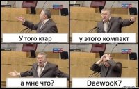 У того ктар у этого компакт а мне что? DaewooK7