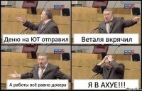 Деню на ЮТ отправил Веталя вкрячил А работы всё равно дохера Я В АХУЕ!!!