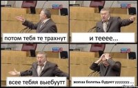 потом тебя те трахнут и тееее... всее тебяя выебуутт жопаа болетьь будеет ууууууу....