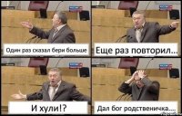 Один раз сказал бери больше Еще раз повторил... И хули!? Дал бог родственичка....