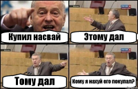 Купил насвай Этому дал Тому дал Кому я нахуй его покупал?