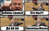 Дебилы сраные Кто мы?? Да не ве Украинцы!Ааааа