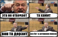 эта не отвечает та хамит вон та дерзит все бл* в активном поиске