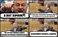 а вот зачем?! во вчера мы с Ваньком и Гошаном сидели на паласе и кто-то из них описался Ну это не Гошан,я сразу понял,он перень нормальный попробуйте решить задачу!