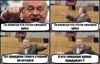 Ты написал что это не смешная хуйня Он написал что это не смешная хуйня Тот придурок тоже в стороне не остался А кто смешную хуйню придумает ?