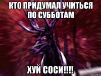 кто придумал учиться по субботам хуй соси!!!!