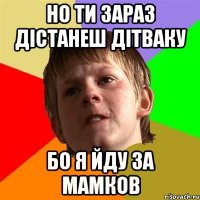 но ти зараз дістанеш дітваку бо я йду за мамков