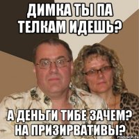 Димка ты па телкам идешь? а деньги тибе зачем? на призирвативы?