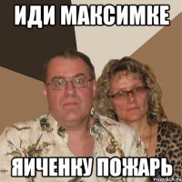 Иди максимке ЯИЧЕНКУ пожарь