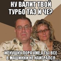 Ну валит твой турбо таз и че? Жёнушку пора уже,а ты все в машинки не наигрался