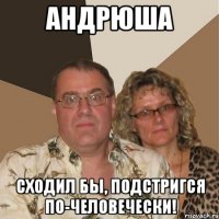 Андрюша Сходил бы, подстригся по-человечески!