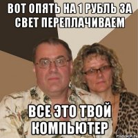 вот опять на 1 рубль за свет переплачиваем все это твой компьютер