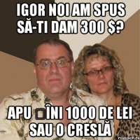 Igor noi am spus să-ti dam 300 $? apu țîni 1000 de lei sau o creslă