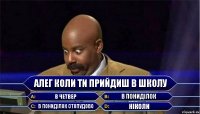 Алег коли ти прийдиш в школу в четвер в понидiлок в понидiлок стопудово нiколи