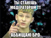 Ты станешь модератором тт Аббищаю бро