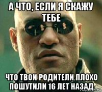 а что, если я скажу тебе что твои родители плохо пошутили 16 лет назад