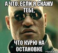 а что, если я скажу тебе, что курю на остановке