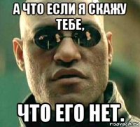 а что если я скажу тебе, что его нет.